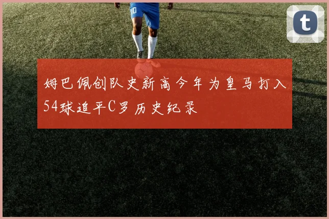 姆巴佩创队史新高今年为皇马打入54球追平C罗历史纪录
