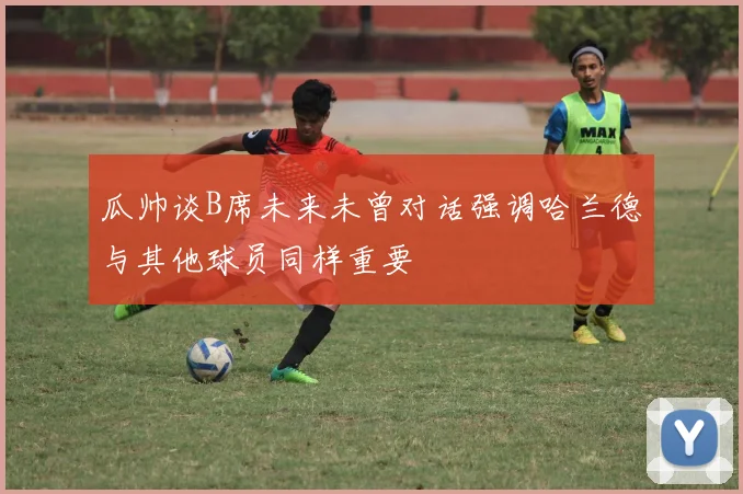 瓜帅谈B席未来未曾对话强调哈兰德与其他球员同样重要