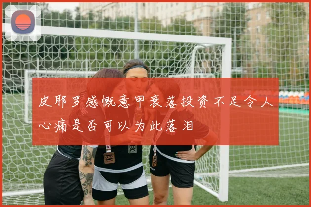 皮耶罗感慨意甲衰落投资不足令人心痛是否可以为此落泪