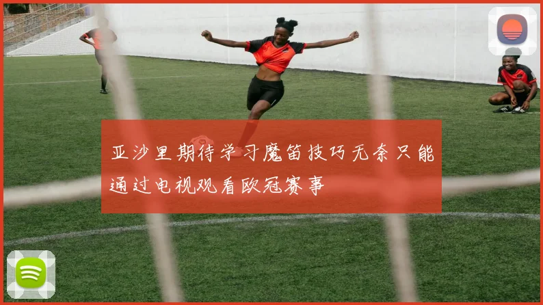 亚沙里期待学习魔笛技巧无奈只能通过电视观看欧冠赛事