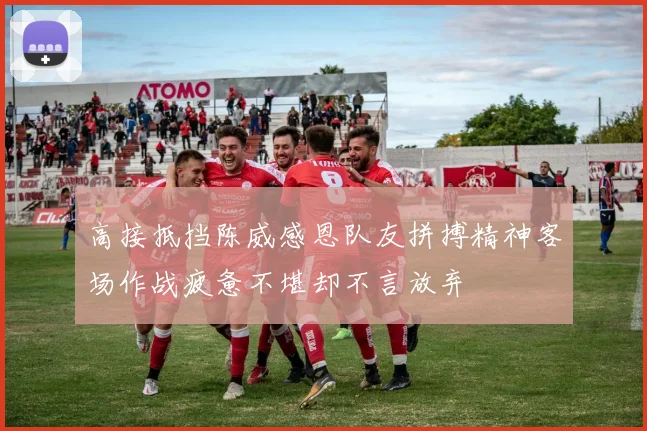 高接抵挡陈威感恩队友拼搏精神客场作战疲惫不堪却不言放弃