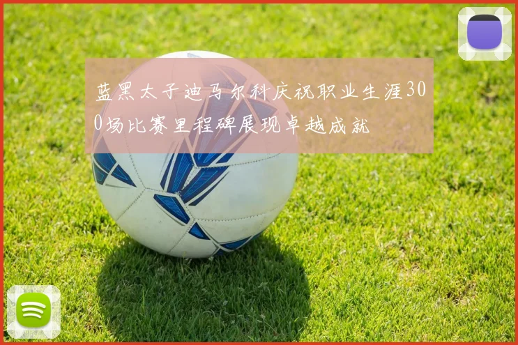 蓝黑太子迪马尔科庆祝职业生涯300场比赛里程碑展现卓越成就