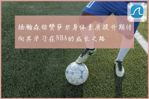 杨瀚森称赞萨尔身体素质提升期待向其学习在NBA的成长之路