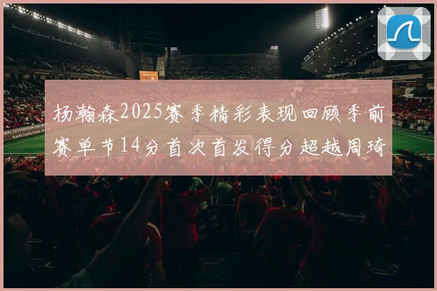 杨瀚森2025赛季精彩表现回顾季前赛单节14分首次首发得分超越周琦
