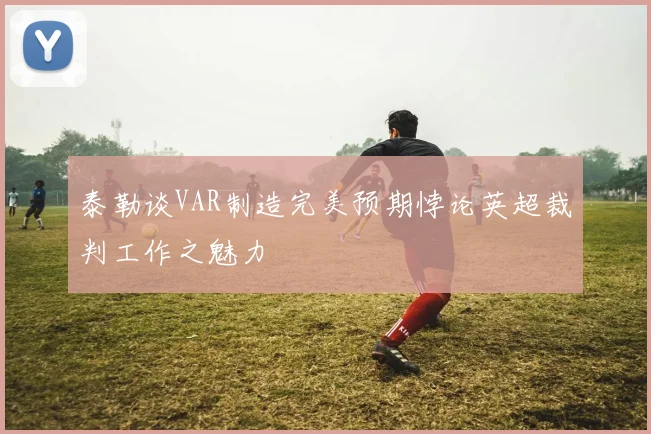 泰勒谈VAR制造完美预期悖论英超裁判工作之魅力
