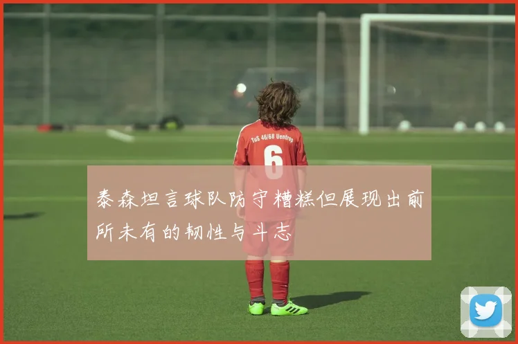 泰森坦言球队防守糟糕但展现出前所未有的韧性与斗志