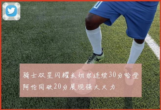 骑士双星闪耀米切尔连续30分哈登阿伦同砍20分展现强大火力