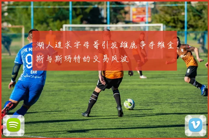 湖人追求字母哥引发雄鹿争夺维金斯与斯玛特的交易风波