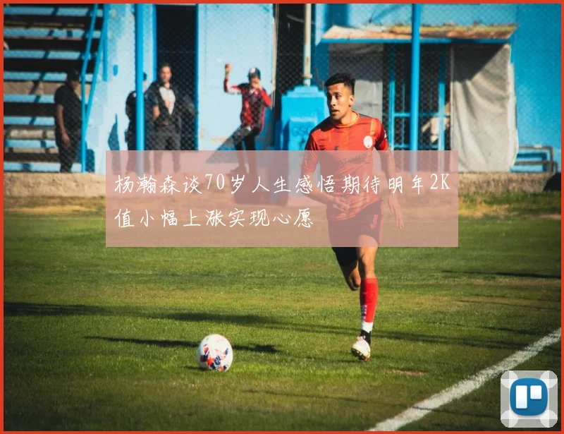 杨瀚森谈70岁人生感悟期待明年2K值小幅上涨实现心愿