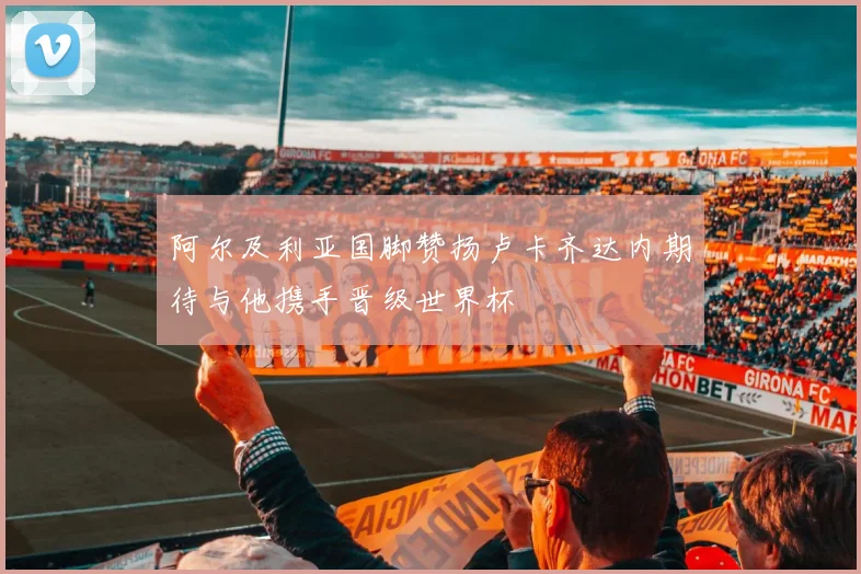 阿尔及利亚国脚赞扬卢卡齐达内期待与他携手晋级世界杯