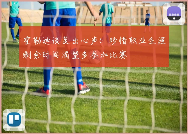 霍勒迪谈复出心声：珍惜职业生涯剩余时间渴望多参加比赛