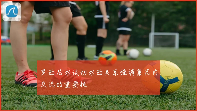 罗西尼尔谈切尔西关系强调集团内交流的重要性