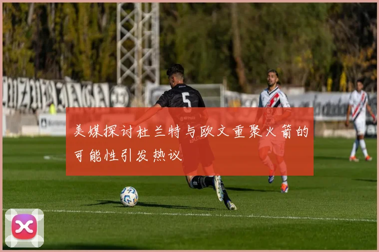 美媒探讨杜兰特与欧文重聚火箭的可能性引发热议