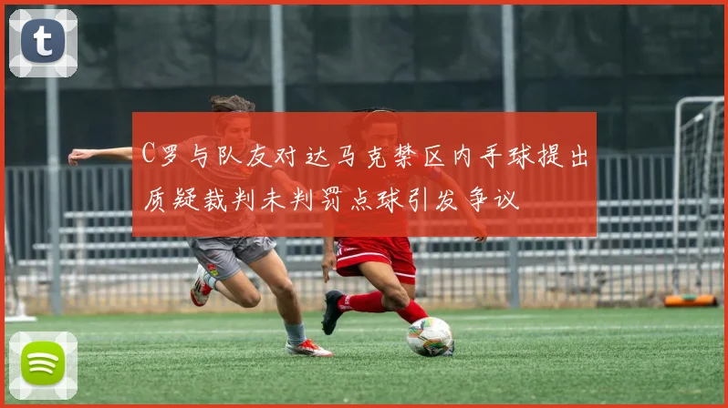 C罗与队友对达马克禁区内手球提出质疑裁判未判罚点球引发争议