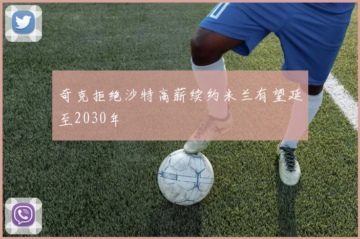 奇克拒绝沙特高薪续约米兰有望延至2030年