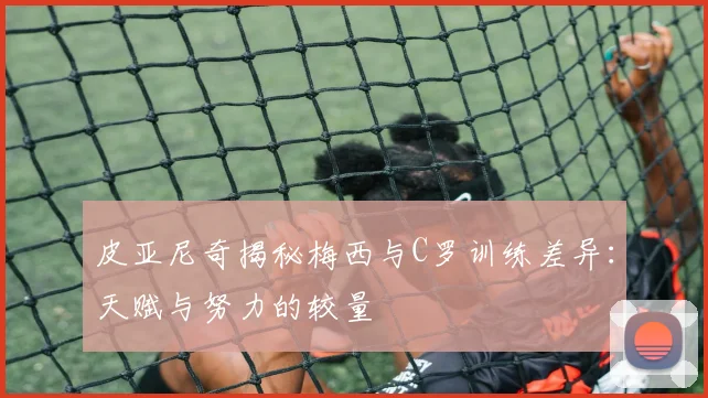 皮亚尼奇揭秘梅西与C罗训练差异：天赋与努力的较量