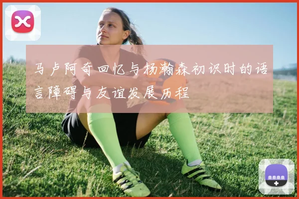 马卢阿奇回忆与杨瀚森初识时的语言障碍与友谊发展历程