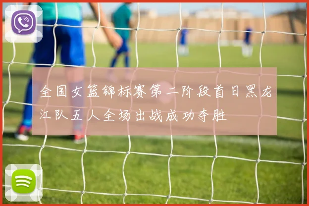 全国女篮锦标赛第二阶段首日黑龙江队五人全场出战成功夺胜