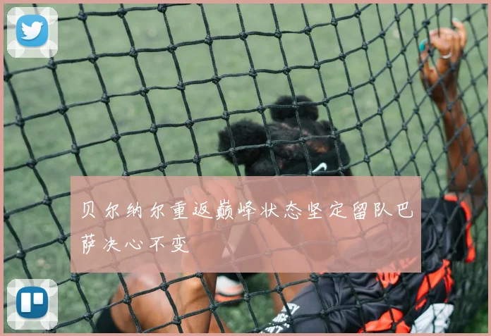 贝尔纳尔重返巅峰状态坚定留队巴萨决心不变