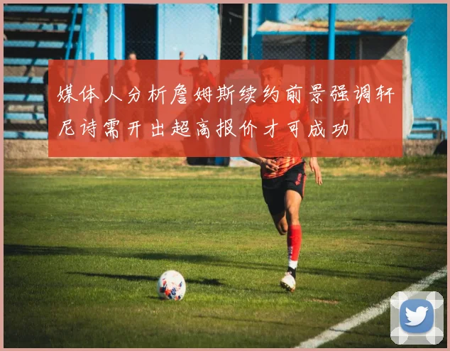 媒体人分析詹姆斯续约前景强调轩尼诗需开出超高报价才可成功