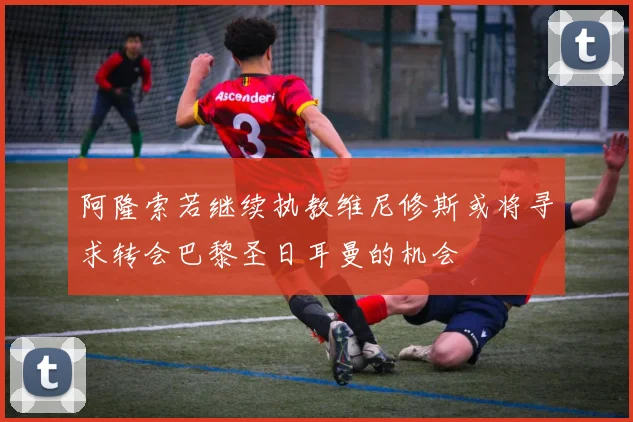 阿隆索若继续执教维尼修斯或将寻求转会巴黎圣日耳曼的机会