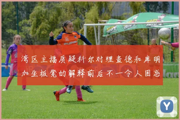 湾区主播质疑科尔对理查德和库明加坐板凳的解释前后不一令人困惑