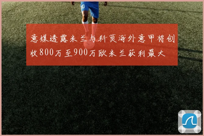 意媒透露米兰与科莫海外意甲将创收800万至900万欧米兰获利最大