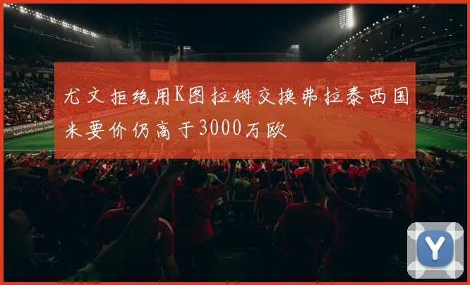 尤文拒绝用K图拉姆交换弗拉泰西国米要价仍高于3000万欧