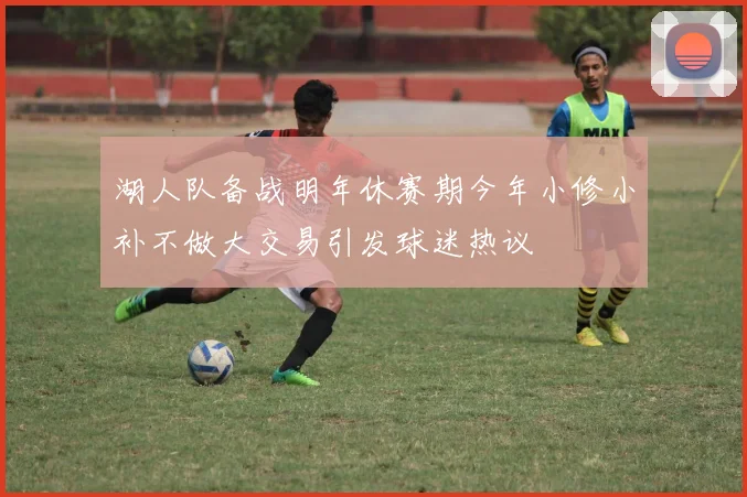 湖人队备战明年休赛期今年小修小补不做大交易引发球迷热议