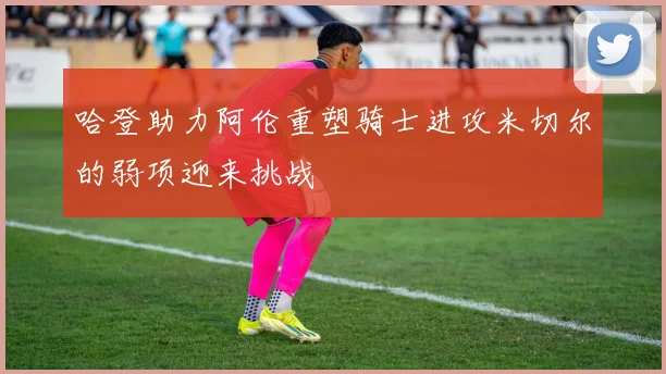 哈登助力阿伦重塑骑士进攻米切尔的弱项迎来挑战