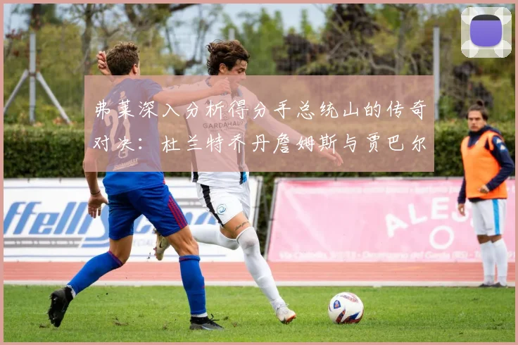 弗莱深入分析得分手总统山的传奇对决：杜兰特乔丹詹姆斯与贾巴尔的伟大之路