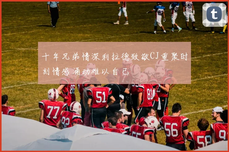 十年兄弟情深利拉德致敬CJ重聚时刻情感涌动难以自已