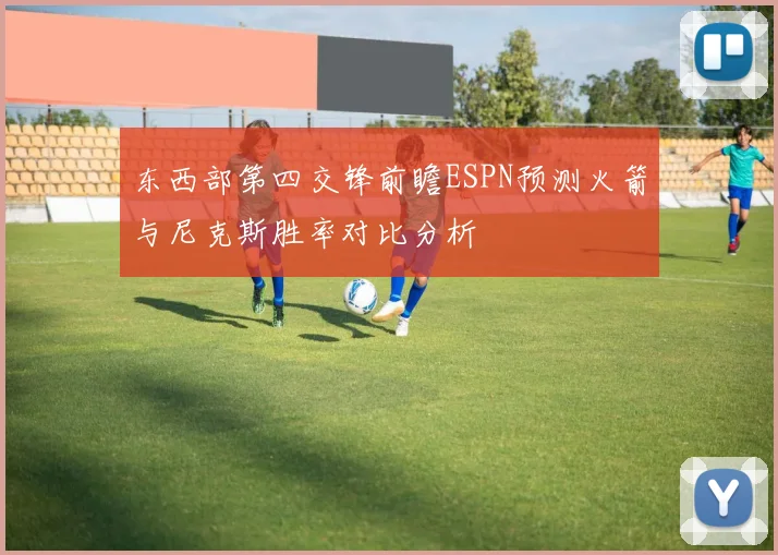 东西部第四交锋前瞻ESPN预测火箭与尼克斯胜率对比分析