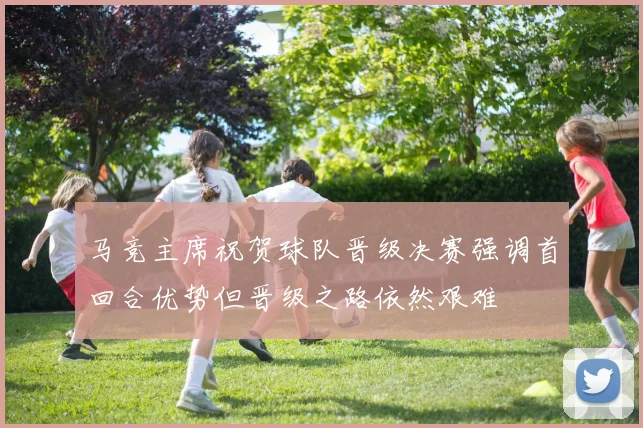 马竞主席祝贺球队晋级决赛强调首回合优势但晋级之路依然艰难