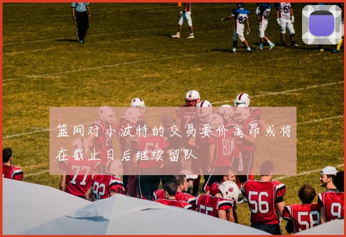 篮网对小波特的交易要价高昂或将在截止日后继续留队