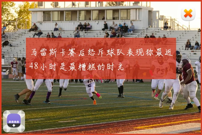 马雷斯卡赛后怒斥球队表现称最近48小时是最糟糕的时光