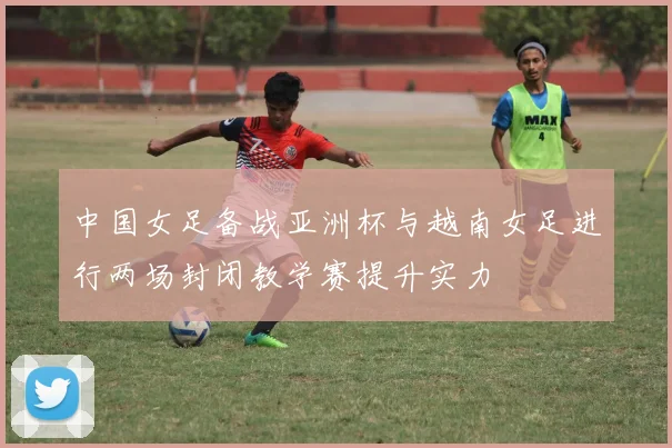 中国女足备战亚洲杯与越南女足进行两场封闭教学赛提升实力