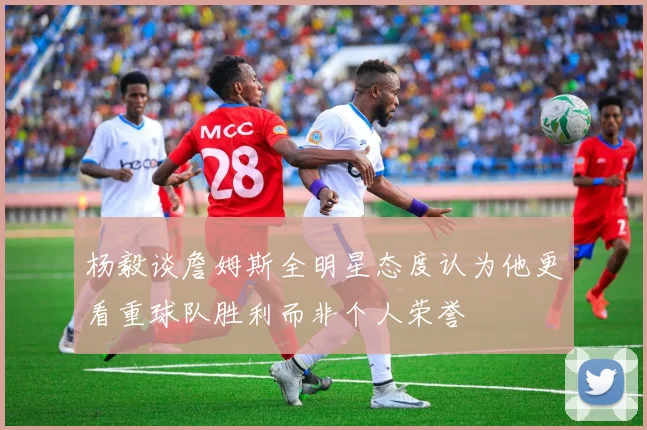 杨毅谈詹姆斯全明星态度认为他更看重球队胜利而非个人荣誉